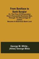 From Boniface to Bank Burglar; Or, The Price of Persecution How a Successful Business Man, Through the Miscarriage of Justice, Became a Notorious Bank di George M. White, (Alias) George Bliss edito da Alpha Editions