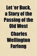 Let 'er Buck, A Story Of The Passing Of di Charles Wellington Furlong edito da General Books