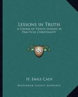 Lessons in Truth: A Course of Twelve Lessons in Practical Christianity di H. Emile Cady edito da Kessinger Publishing