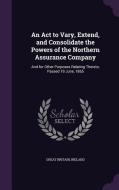 An Act To Vary, Extend, And Consolidate The Powers Of The Northern Assurance Company di Great Britain edito da Palala Press