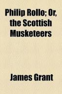 Philip Rollo; Or, The Scottish Musketeers. Or, The Scottish Musketeers di James Grant edito da General Books Llc