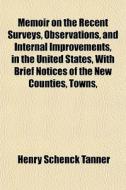 Memoir On The Recent Surveys, Observations, And Internal Improvements, In The United States, With Brief Notices Of The New Counties, Towns, di Henry Schenck Tanner edito da General Books Llc