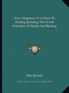 Astro-Diagnosis or a Guide to Healing Including the Occult Principles of Health and Healing di Max Heindel edito da Kessinger Publishing