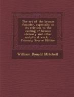 The Art of the Bronze Founder, Especially in Its Relation to the Casting of Bronze Statuary and Other Sculptural Work di William Donald Mitchell edito da Nabu Press