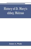 History of St. Mary's abbey, Melrose, the monastery of old Melrose, and the town and parish of Melrose di James A. Wade edito da Alpha Editions