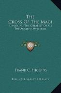 The Cross of the Magi: Unveiling the Greatest of All the Ancient Mysteries di Frank C. Higgins edito da Kessinger Publishing