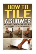 How to Tile a Shower: Bathroom Tiling Floor, Bathtub Wall, Easy to Apply Ideas for Beginners di Samuel Morgan edito da Createspace