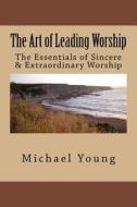 The Art of Leading Worship: The Essentials of Sincere & Extraordinary Worship di Michael E. Young edito da Createspace