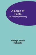A Logic of Facts; Or, Every-day Reasoning di George Jacob Holyoake edito da Alpha Editions
