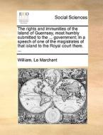 The Rights And Immunities Of The Island Of Guernsey, Most Humbly Submitted To The ... Government; In A Speech Of One Of The Magistrates Of That Island di William Le Marchant edito da Gale Ecco, Print Editions