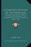 A Complete History of the Rebellion: From Its First Rise in 1745 to Its Total Suppression at the Glorious Battle of Culloden in April, 1746 di James Ray edito da Kessinger Publishing