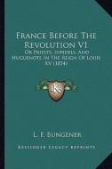 France Before the Revolution V1: Or Priests, Infidels, and Huguenots in the Reign of Louis XV (1854) di L. F. Bungener edito da Kessinger Publishing