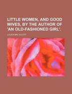 Little Women, and Good Wives, by the Author of 'an Old-Fashioned Girl'. di Louisa May Alcott edito da Rarebooksclub.com