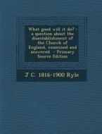 What Good Will It Do?: A Question about the Disestablishment of the Church of England, Examined and Answered di J. C. 1816-1900 Ryle edito da Nabu Press