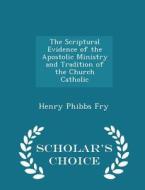 The Scriptural Evidence Of The Apostolic Ministry And Tradition Of The Church Catholic - Scholar's Choice Edition di Henry Phibbs Fry edito da Scholar's Choice