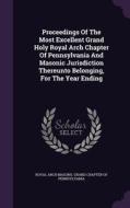 Proceedings Of The Most Excellent Grand Holy Royal Arch Chapter Of Pennsylvania And Masonic Jurisdiction Thereunto Belonging, For The Year Ending edito da Palala Press