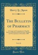 The Bulletin of Pharmacy, Vol. 22: A Concise and Comprehensive Monthly Review of Pharmaceutical Literature, Progress, and News; January to December, 1 di Harry B. Mason edito da Forgotten Books