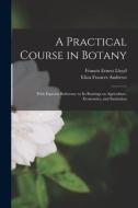 A Practical Course in Botany: With Especial Reference to its Bearings on Agriculture, Economics, and Sanitation di Eliza Frances Andrews, Francis Ernest Lloyd edito da LEGARE STREET PR