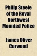 Philip Steele Of The Royal Northwest Mou di James Oliver Curwood edito da General Books