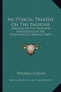 An Ethical Treatise on the Passions: Founded on the Principles Investigated in the Philosophical Treatise (1807) di Thomas Cogan edito da Kessinger Publishing