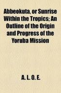 Abbeokuta, Or Sunrise Within The Tropics; An Outline Of The Origin And Progress Of The Yoruba Mission di Sarah Tucker, A. L. O. E edito da General Books Llc