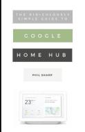 The Ridiculously Simple Guide to Google Home Hub: A Practical Guide to Setting Up a Smart Home di Phil Sharp edito da LIGHTNING SOURCE INC