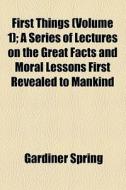 First Things (volume 1); A Series Of Lectures On The Great Facts And Moral Lessons First Revealed To Mankind di Gardiner Spring edito da General Books Llc