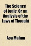 The Science Of Logic; Or, An Analysis Of di Asa Mahan edito da General Books