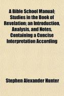 A Bible School Manual; Studies In The Book Of Revelation; An Introduction, Analysis, And Notes, Containing A Concise Interpretation According di Stephen Alexander Hunter edito da General Books Llc