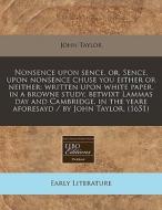 Nonsence Upon Sence, Or, Sence, Upon Nonsence Chuse You Either Or Neither: Written Upon White Paper, In A Browne Study, Betwixt Lammas Day And Cambrid di John Taylor edito da Eebo Editions, Proquest