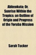 Abbeokuta; Or, Sunrise Within The Tropics An Outline Of Origin And Progress Of The Yoruba Mission di Sarah Tucker edito da General Books Llc