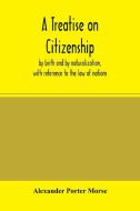 A Treatise on citizenship, by birth and by naturalization, with reference to the law of nations, Roman civil law, law of di Alexander Porter Morse edito da Alpha Editions