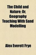 The Child And Nature, Or, Geography Teaching With Sand Modelling di Alex Everett Frye edito da General Books Llc