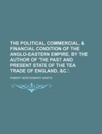 The Political, Commercial, & Financial Condition of the Anglo-Eastern Empire, by the Author of 'The Past and Present State of the Tea Trade of England di Robert Montgomery Martin edito da Rarebooksclub.com