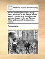 A Natural History Of English Song-birds, And Such Of The Foreign As Are Usually Brought Over And Esteemed For Their Singing. ... By Mr. Eleazar Albin di Eleazar Albin edito da Gale Ecco, Print Editions