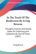 In the Track of the Bookworm by Irving Browne: Thoughts, Fancies and Gentle Gibes on Collecting and Collectors by One of Them (1897) di Irving Browne edito da Kessinger Publishing