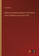 Medical and Sanitary Report of the Native Army of Madras for the year 1873 di Anonymous edito da Outlook Verlag