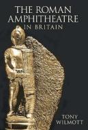 The Roman Amphitheatre in Britain di Tony Wilmott edito da The History Press