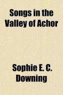 Songs In The Valley Of Achor di Sophie E. C. Downing edito da General Books