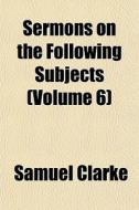 Sermons On The Following Subjects Volum di Samuel Clarke edito da General Books