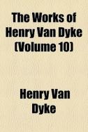 The Works Of Henry Van Dyke Volume 10 di Henry Van Dyke edito da General Books