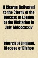 A Charge Delivered To The Clergy Of The Diocese Of London At The Visitation In July, Mdcccxxxiv di Church Of England Diocese of Bishop edito da General Books Llc