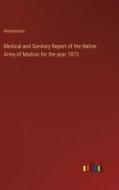 Medical and Sanitary Report of the Native Army of Madras for the year 1873 di Anonymous edito da Outlook Verlag