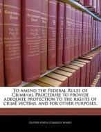To Amend The Federal Rules Of Criminal Procedure To Provide Adequate Protection To The Rights Of Crime Victims, And For Other Purposes. edito da Bibliogov