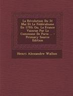Revolution Du 31 Mai Et Le Federalisme En 1793; Ou, La France Vaincue Par La Commune de Paris ... di Henri Alexandre Wallon edito da Nabu Press