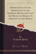 Observations On The Importance Of The American Revolution And The Means Of Making It A Benefit To The World (classic Reprint) di Professor of the History of Christianity Richard Price edito da Forgotten Books