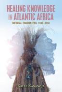 Healing Knowledge in Atlantic Africa: Medical Encounters, 1500-1850 di Kalle Kananoja edito da CAMBRIDGE