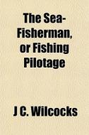 The Sea-fisherman, Or Fishing Pilotage di J. C. Wilcocks edito da General Books