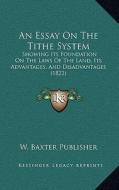 An Essay on the Tithe System: Showing Its Foundation on the Laws of the Land, Its Advantages, and Disadvantages (1822) di W. Baxter Publisher edito da Kessinger Publishing