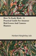 How To Study Birds - A Practical Guide For Amateur Bird-lovers And Camera-hunters di Herbert Keightley Job edito da Read Books